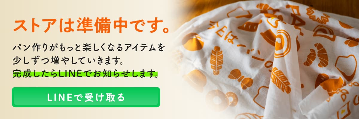 ストアは準備中です。パン作りがもっと楽しくなるアイテムを少しずつ増やしていきます。完成したらLINEでお知らせします。LINEで受け取る